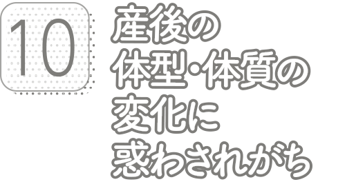 10:産後の体型・体質の変化に惑わされがち
